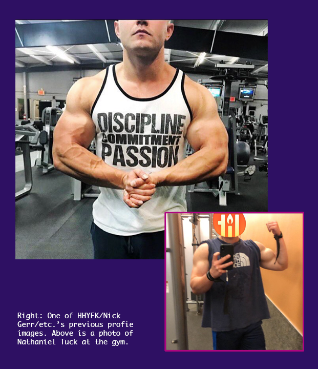 One of HHYFK/Nick Gerr/etc.'s previous profile images and a photo of Nathaniel Tuck posing in the gym. A large photo of a muscular man (Nathan Tuck) with the top of his head obscured striking a bodybuilder pose. He is wearing a tank top that says discipline commitment passion. Inset is a profile photo of someone wearing a North Face tshirt in a gym with his head covered by a sticker that says lit. He is posing also and his physique bears a striking resemblance to Nathan Tuck.